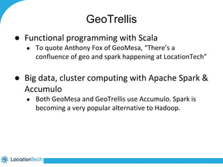 GeoTrellis 
● Functional programming with Scala 
● To quote Anthony Fox of GeoMesa, “There’s a 
confluence of geo and spark happening at LocationTech” 
● Big data, cluster computing with Apache Spark & 
Accumulo 
● Both GeoMesa and GeoTrellis use Accumulo. Spark is 
becoming a very popular alternative to Hadoop. 
 