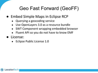 Geo Fast Forward (GeoFF) 
● Embed Simple Maps in Eclipse RCP 
● Querying a geocoding service 
● Use OpenLayers 3.0 as a resource bundle 
● SWT Component wrapping embedded browser 
● Fluent API so you do not have to know EMF 
● License: 
● Eclipse Public License 1.0 
 