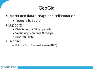 GeoGig 
• Distributed data storage and collaboration 
• “geogig isn’t git” 
• Supports: 
• Distributed, off-line operation 
• Versioning, compare & merge 
• Push/pull data 
• License: 
• Eclipse Distribution License (BSD) 
 