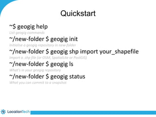 Quickstart 
~$ geogig help 
List geogig commands 
~/new-folder $ geogig init 
Initialise a geogig repository in new-folder 
~/new-folder $ geogig shp import your_shapefile 
Import a .shp file (or OSM, SpatialLite or PostGIS) 
~/new-folder $ geogig ls 
What's in your geogig repository 
~/new-folder $ geogig status 
What you can commit to a snapshot 
 