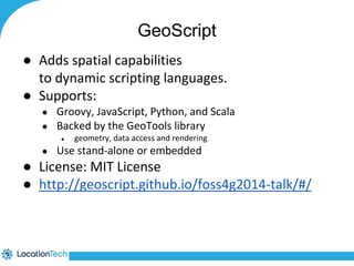GeoScript 
● Adds spatial capabilities 
to dynamic scripting languages. 
● Supports: 
● Groovy, JavaScript, Python, and Scala 
● Backed by the GeoTools library 
● geometry, data access and rendering 
● Use stand-alone or embedded 
● License: MIT License 
● http://geoscript.github.io/foss4g2014-talk/#/ 
 