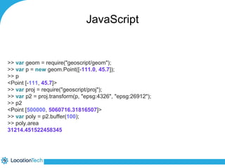 JavaScript 
>> var geom = require("geoscript/geom"); 
>> var p = new geom.Point([-111.0, 45.7]); 
>> p 
<Point [-111, 45.7]> 
>> var proj = require("geoscript/proj"); 
>> var p2 = proj.transform(p, "epsg:4326", "epsg:26912"); 
>> p2 
<Point [500000, 5060716.31816507]> 
>> var poly = p2.buffer(100); 
>> poly.area 
31214.451522458345 
 