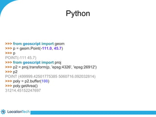 Python 
>>> from geoscript import geom 
>>> p = geom.Point(-111.0, 45.7) 
>>> p 
POINT(-111 45.7) 
>>> from geoscript import proj 
>>> p2 = proj.transform(p, 'epsg:4326', 'epsg:26912') 
>>> p2 
POINT (499999.42501775385 5060716.092032814) 
>>> poly = p2.buffer(100) 
>>> poly.getArea() 
31214.45152247697 
 
