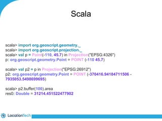 Scala 
scala> import org.geoscript.geometry._ 
scala> import org.geoscript.projection._ 
scala> val p = Point(-110, 45.7) in Projection("EPSG:4326") 
p: org.geoscript.geometry.Point = POINT (-110 45.7) 
scala> val p2 = p in Projection("EPSG:26912") 
p2: org.geoscript.geometry.Point = POINT (-370416.94184711506 - 
7935053.5498699695) 
scala> p2.buffer(100).area 
res0: Double = 31214.451522477902 
 