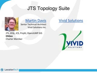 JTS Topology Suite 
Martin Davis 
Senior Technical Architect 
Vivid Solutions Inc. 
Projects: 
JTS, JEQL, JCS, Proj4J, OpenJUMP GIS 
OSGeo 
Charter Member 
Vivid Solutions 
 