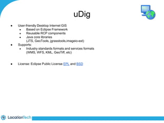 ● User-friendly Desktop Internet GIS 
● Based on Eclipse Framework 
● Reusable RCP components 
● Java core libraries 
uDig 
(JTS, GeoTools, jgrasstools,imageio-ext) 
● Supports: 
● Industry standards formats and services formats 
(WMS, WFS, KML, GeoTiff, etc) 
● License: Eclipse Public License EPL and BSD 
 