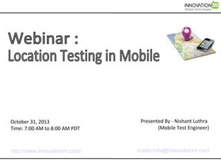 October 31, 2013
Time: 7:00 AM to 8:00 AM PDT

Presented By - Nishant Luthra
(Mobile Test Engineer)

http://www.innovationm.com/

mailto:info@innovationm.com

 