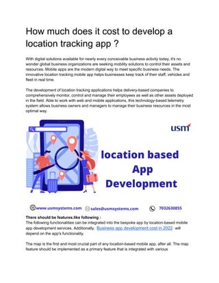 How much does it cost to develop a
location tracking app ?
With digital solutions available for nearly every conceivable business activity today, it's no
wonder global business organizations are seeking mobility solutions to control their assets and
resources. Mobile apps are the modern digital way to meet specific business needs. The
innovative location tracking mobile app helps businesses keep track of their staff, vehicles and
fleet in real time.
The development of location tracking applications helps delivery-based companies to
comprehensively monitor, control and manage their employees as well as other assets deployed
in the field. Able to work with web and mobile applications, this technology-based telemetry
system allows business owners and managers to manage their business resources in the most
optimal way.
There should be features.like following :
The following functionalities can be integrated into the bespoke app by location-based mobile
app development services. Additionally, Business app development cost in 2022 will
depend on the app's functionality.
The map is the first and most crucial part of any location-based mobile app, after all. The map
feature should be implemented as a primary feature that is integrated with various
 