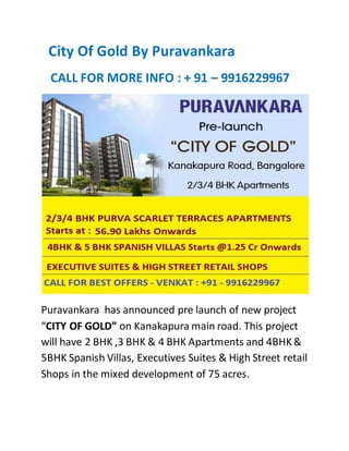 City Of Gold By Puravankara
CALL FOR MORE INFO : + 91 – 9916229967
Puravankara has announced pre launch of new project
“CITY OF GOLD” on Kanakapura main road. This project
will have 2 BHK ,3 BHK & 4 BHK Apartments and 4BHK&
5BHK Spanish Villas, Executives Suites & High Street retail
Shops in the mixed development of 75 acres.
 