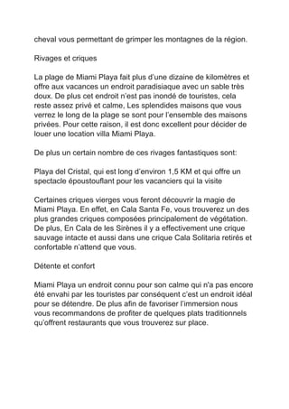 cheval vous permettant de grimper les montagnes de la région. 
 
Rivages et criques 
 
La plage de Miami Playa fait plus d’une dizaine de kilomètres et 
offre aux vacances un endroit paradisiaque avec un sable très 
doux. De plus cet endroit n’est pas inondé de touristes, cela 
reste assez privé et calme, Les splendides maisons que vous 
verrez le long de la plage se sont pour l’ensemble des maisons 
privées. Pour cette raison, il est donc excellent pour décider de 
louer une location villa Miami Playa. 
 
De plus un certain nombre de ces rivages fantastiques sont: 
 
Playa del Cristal, qui est long d’environ 1,5 KM et qui offre un 
spectacle époustouflant pour les vacanciers qui la visite  
 
Certaines criques vierges vous feront découvrir la magie de 
Miami Playa. En effet, en Cala Santa Fe, vous trouverez un des 
plus grandes criques composées principalement de végétation. 
De plus, En Cala de les Sirènes il y a effectivement une crique 
sauvage intacte et aussi dans une crique Cala Solitaria retirés et 
confortable n’attend que vous. 
 
Détente et confort 
 
Miami Playa un endroit connu pour son calme qui n'a pas encore 
été envahi par les touristes par conséquent c’est un endroit idéal 
pour se détendre. De plus afin de favoriser l’immersion nous 
vous recommandons de profiter de quelques plats traditionnels 
qu’offrent restaurants que vous trouverez sur place.  
 
 
 
 
 