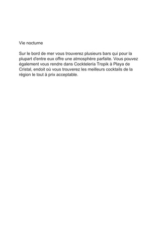  
 
 
 
Vie nocturne 
 
Sur le bord de mer vous trouverez plusieurs bars qui pour la 
plupart d'entre eux offre une atmosphère parfaite. Vous pouvez 
également vous rendre dans Cocktelería Tropik à Playa de 
Cristal, endoit où vous trouverez les meilleurs cocktails de la 
région le tout à prix acceptable. 
 