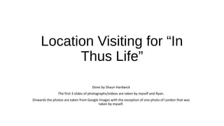 Location Visiting for “In 
Thus Life” 
Done by Shaun Hardwick 
The first 3 slides of photographs/videos are taken by myself and Ryan. 
Onwards the photos are taken from Google Images with the exception of one photo of London that was 
taken by myself. 
 