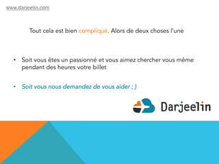 Tout cela est bien compliqué. Alors de deux choses l’une
•  Soit vous êtes un passionné et vous aimez chercher vous même
pendant des heures votre billet
•  Soit vous nous demandez de vous aider ; )
www.darjeelin.com
 