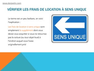 VÉRIFIER LES FRAIS DE LOCATION À SENS UNIQUE
Le terme est un peu barbare, en voici
l’explication :
Les frais de location à sens unique sont
simplement le supplément dont vous
devez vous acquitter si vous ne retournez
pas la voiture (ou tout objet loué) à
l’endroit auquel vous l’avez
originellement pris!
www.darjeelin.com
 