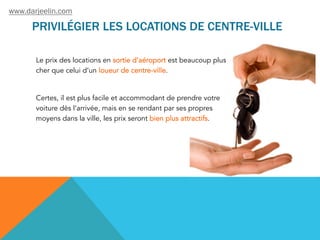 PRIVILÉGIER LES LOCATIONS DE CENTRE-VILLE
Le prix des locations en sortie d’aéroport est beaucoup plus
cher que celui d’un loueur de centre-ville.
Certes, il est plus facile et accommodant de prendre votre
voiture dès l’arrivée, mais en se rendant par ses propres
moyens dans la ville, les prix seront bien plus attractifs.
www.darjeelin.com
 