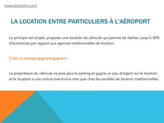 LA LOCATION ENTRE PARTICULIERS À L'AÉROPORT
Le principe est simple, proposer une location de véhicule qui permet de réaliser jusqu’à 50%
d’économies par rapport aux agences traditionnelles de location.
C'est un concept gagnant-gagnant :
Le propriétaire du véhicule ne paie plus le parking et gagne un peu d'argent sur la location,
et le locataire a une voiture bienmoins cher que chez les sociétés de location traditionnelles.
www.darjeelin.com
 