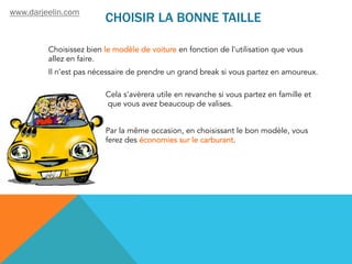 CHOISIR LA BONNE TAILLE
Choisissez bien le modèle de voiture en fonction de l'utilisation que vous
allez en faire.
Il n’est pas nécessaire de prendre un grand break si vous partez en amoureux.
Cela s’avèrera utile en revanche si vous partez en famille et
que vous avez beaucoup de valises.
Par la même occasion, en choisissant le bon modèle, vous
ferez des économies sur le carburant.
www.darjeelin.com
 