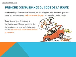 PRENDRE CONNAISSANCE DU CODE DE LA ROUTE
Etant donné que tout le monde ne roule pas à la Française, il est important que vous
appreniez les basiques du code de la route du pays dans lequel vous allez résider.
Rouler à gauche en Angleterre, la
signification des différents panneaux de
signalisation ou encore les limitations de
vitesses peuvent vous éviter contraventions
et amendes.
www.darjeelin.com
 