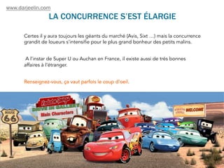LA CONCURRENCE S’EST ÉLARGIE
Certes il y aura toujours les géants du marché (Avis, Sixt …) mais la concurrence
grandit de loueurs s'intensifie pour le plus grand bonheur des petits malins.
A l’instar de Super U ou Auchan en France, il existe aussi de très bonnes
affaires à l’étranger.
Renseignez-vous, ça vaut parfois le coup d'oeil.
www.darjeelin.com
 