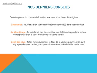 NOS DERNIERS CONSEILS
Certains points du contrat de location auxquels vous devez être vigilant :
- L’assurance : veuillez à bien vérifiez celle(s) mentionnée(s) dans votre contrat
- Le kilométrage : lors de l’état des lieu, vérifiez que le kilométrage de la voiture
corresponde bien à celui mentionné sur votre contrat
- L’état des lieux : faites minutieusement le tour de la voiture pour vérifier qu’il
n’y a pas de vices cachés, cela pourrait vous être préjudiciable par la suite.
www.darjeelin.com
 