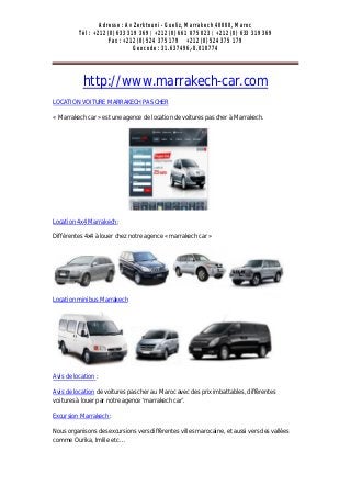 Adresse : Av Zerktouni - Gueliz, Marrakech 40000, Maroc
          Tél : +212 (0) 633 319 369 / +212 (0) 661 075 023 / +212 (0) 633 319 369
                      Fax : +212 (0) 524 375 179 +212 (0) 524 375 179
                               Geocode : 31.637496,-8.010774




            http://www.marrakech-car.com
LOCATION VOITURE MARRAKECH PAS CHER

« Marrakech car » est une agence de location de voitures pas cher à Marrakech.




Location 4x4 Marrakech :

Différentes 4x4 à louer chez notre agence « marrakech car »




Location minibus Marrakech




Avis de location :

Avis de location de voitures pas cher au Maroc avec des prix imbattables, différentes
voitures à louer par notre agence ‘marrakech car’.

Excursion Marrakech :

Nous organisons des excursions vers différentes villes marocaine, et aussi vers des vallées
comme Ourika, Imlile etc…
 