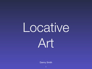Locative
  Art
  Danny Smith
       1
 