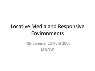 Locative Media and Responsive Environments IMD Seminar 22 April 2009 LFG/JW 