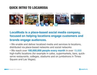 QUICK INTRO TO LOCAMODA




 LocaModa is a place-based social media company,
 focused on helping locations engage customers and
 brands engage audiences. !
 •  We enable and deliver localized media and services to locations,
 distributed via place-based networks and social networks "
 •  We reach over 100,000,000 people every month in over 15,000
 high-trafﬁc locations (for example in cafes, supermarkets, bars, quick-
 serve restaurants, colleges, stadiums and on jumbotrons in Times
 Square and Las Vegas). !


Copyright © 2012 LocaModa Inc.
 