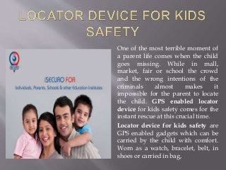 One of the most terrible moment of
a parent life comes when the child
goes missing. While in mall,
market, fair or school the crowd
and the wrong intentions of the
criminals almost makes it
impossible for the parent to locate
the child. GPS enabled locator
device for kids safety comes for the
instant rescue at this crucial time.
Locator device for kids safety are
GPS enabled gadgets which can be
carried by the child with comfort.
Worn as a watch, bracelet, belt, in
shoes or carried in bag,
 