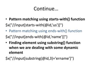 Continue…
• Pattern matching using starts-with() function
$x("//input[starts-with(@id,‘us')]")
• Pattern matching using ends-with() function
$x("//input[ends-with(@id,‘name')]")
• Finding element using substring() function
when we are dealing with some dynamic
element
$x("//input[substring(@id,3)='ername']")

 