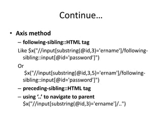 Continue…
• Axis method
– following-sibling::HTML tag
Like $x("//input[substring(@id,3)='ername']/followingsibling::input[@id='password']")
Or
$x("//input[substring(@id,3,5)='ernam']/followingsibling::input[@id='password']")
– preceding-sibling::HTML tag
– using ‘..’ to navigate to parent
$x("//input[substring(@id,3)='ername']/..")

 