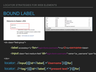LOCATOR STRATEGIES FOR WEB ELEMENTS
BOUND LABEL
<div class="field-group">
<label accesskey="u" for="login-form-username"><u>U</u>sername</label>
<input class="text medium-field" id="login-form-username" name="os_username" type="tex
</div>
locator: .//input[@id=//label[.=‘Username’]/@for]
locator: .//<tag>[@id=//label[.=‘<present text>’]/@for]
 