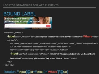 LOCATOR STRATEGIES FOR WEB ELEMENTS
BOUND LABEL
<div class="_9hxttoo">
<label class="_1m8bb6v" for="GeocompleteController-via-SearchBarV2-SearchBarV2">Where</label>
<div dir="ltr">
<div class="_v0d63vq"><div class="_ncmdki"><div class="_bp0th8"><div class="_1miobth"><svg viewBox="0
0 24 24" role="presentation" aria-hidden="true" focusable="false" style="" fill-
rule="evenodd"></path></svg></div></div></div><div class="_178faes">
<input type="text" autocomplete="off" class="_k3jto05" id="GeocompleteController-via-SearchBarV2-
SearchBarV2" name="query" placeholder="Try “Costa Blanca”" value=""></div>
</div>
</div></div>
locator: //input[@id=//label[.=‘Where’]/@for]
 