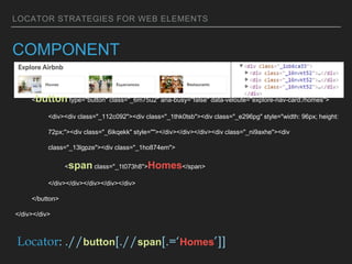 LOCATOR STRATEGIES FOR WEB ELEMENTS
COMPONENT
<div class="_16nvkt52"><div class="_qgh1p4">
<button type="button" class="_6m75u2" aria-busy="false" data-veloute="explore-nav-card:/homes">
<div><div class="_112c092"><div class="_1thk0tsb"><div class="_e296pg" style="width: 96px; height:
72px;"><div class="_6ikqekk" style=""></div></div></div><div class="_ni9axhe"><div
class="_13lgpze"><div class="_1ho874em">
<span class="_1t073h8">Homes</span>
</div></div></div></div></div>
</button>
</div></div>
Locator: .//button[.//span[.=‘Homes’]]
 