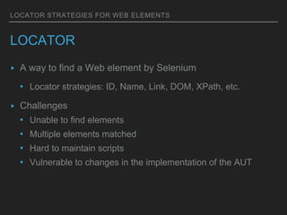 LOCATOR STRATEGIES FOR WEB ELEMENTS
LOCATOR
▸ A way to find a Web element by Selenium
• Locator strategies: ID, Name, Link, DOM, XPath, etc.
▸ Challenges
• Unable to find elements
• Multiple elements matched
• Hard to maintain scripts
• Vulnerable to changes in the implementation of the AUT
 