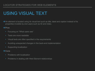 LOCATOR STRATEGIES FOR WEB ELEMENTS
USING VISUAL TEXT
✤An element is located using its visual text such as title, label and caption instead of its
properties invisible by end users such as ID and index.
✤Pros
• Focusing on “What users see”
• Tests are more readable
• Visual texts are often specified in the requirements
• Avoiding unexpected changes in the back-end implementation
• Supporting localization
✤Cons
• Problems with localization
• Problems in dealing with Web Element relationships
 