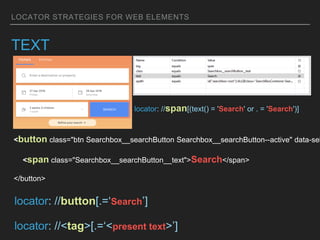 LOCATOR STRATEGIES FOR WEB ELEMENTS
TEXT
<button class="btn Searchbox__searchButton Searchbox__searchButton--active" data-sel
<span class="Searchbox__searchButton__text">Search</span>
</button>
locator: //span[(text() = 'Search' or . = 'Search')]
locator: //button[.=‘Search’]
locator: //<tag>[.=‘<present text>’]
 