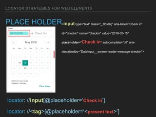 LOCATOR STRATEGIES FOR WEB ELEMENTS
PLACE HOLDER<input type="text" class="_1lhx92j" aria-label="Check in"
id="checkin" name="checkin" value=“2018-05-15"
placeholder="Check in" autocomplete="off" aria-
describedby="DateInput__screen-reader-message-checkin">
locator: //input[@placeholder=‘Check in’]
locator: //<tag>[@placeholder=‘<present text>’]
 