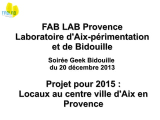 FAB LAB Provence
Laboratoire d'Aix-périmentation 
et de Bidouille
Soirée Geek Bidouille 
du 20 décembre 2013

Projet pour 2015 :
Locaux au centre ville d'Aix en 
Provence

 
