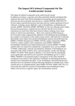 The Impact Of Carbonyl Compounds On The
Cardiovascular System
The impact of carbonyl compounds on the cardiovascular system
In addition to nicotine, e cigarettes emit other potentially harmful constituents like
carbonyls that result from thermal degradation of propylene glycol and glycerol;
which are the most commonly used solvents in e liquids [PMCID: PMC5226727].
Several studies reported that aerosols from these devices contain significant levels of
carbonyls, including various aldehydes; such as formaldehyde, acetaldehyde and
acrolein. [PMID: 23467656], [PMID: 24958024]. To this end, although earlier studies
that used first generation e cigarette devices did show that the levels of these
constituents are much lower than those found in tobacco smoking, more recent
studies in which newer generations ... Show more content on Helpwriting.net ...
Several animal studies suggested that inhalation of formaldehyde and acetaldehyde
has a negative consequence on the cardiovascular system, either directly or indirectly.
Specifically, these studies showed that formaldehyde exposure altered the heart rate
[PMID: 3735804], blood pressure [PMID: 418528], cardiac contractility [PMID:
2342227], cardiac oxidative stress and platelet count (PMID: 24040369).
Formaldehyde inhalation also induced bradycardia in animals [PMID: 3735804],
and this effect was found to be mediated by a sympathetic nerve activity (PMID:
3735804). Additionally, subacute and subchronic inhalation of formaldehyde was
associated with cardiac oxidative stress, and consequently a cardic cells damage
(PMID: 16716041). With regards to platelets, it was shown that the total platelet
count significantly increased in mice exposed to formaldehyde gas for 2 weeks (
PMID: 24040369 ); the potential negative consequence of this effect should be
considered in the context of the importance of platelets in maintaining hemostasis,
and their role in thrombotic disorders. As for acetaldehyde, elevated blood pressure
and heart rate were reported in animals following inhalation of variable doses, which
could be due to its sympathomimetic effect (PMID: 5071036, PMID: 5681176). It is
noteworthy that while the source(s) of formaldehyde and acetaldehyde in these
studies were not from e cigarette vapors, the concentrations used are
 