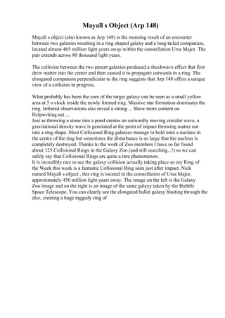 Mayall s Object (Arp 148)
Mayall s object (also known as Arp 148) is the stunning result of an encounter
between two galaxies resulting in a ring shaped galaxy and a long tailed companion,
located almost 465 million light years away within the constellation Ursa Major. The
pair extends across 80 thousand light years.
The collision between the two parent galaxies produced a shockwave effect that first
drew matter into the center and then caused it to propagate outwards in a ring. The
elongated companion perpendicular to the ring suggests that Arp 148 offers a unique
view of a collision in progress.
What probably has been the core of the target galaxy can be seen as a small yellow
area at 5 o clock inside the newly formed ring. Massive star formation dominates the
ring. Infrared observations also reveal a strong ... Show more content on
Helpwriting.net ...
Just as throwing a stone into a pond creates an outwardly moving circular wave, a
gravitational density wave is generated at the point of impact throwing matter out
into a ring shape. Most Collisional Ring galaxies manage to hold onto a nucleus in
the centre of the ring but sometimes the disturbance is so large that the nucleus is
completely destroyed. Thanks to the work of Zoo members I have so far found
about 125 Collisional Rings in the Galaxy Zoo (and still searching...!) so we can
safely say that Collisional Rings are quite a rare phenomenon.
It is incredibly rare to see the galaxy collision actually taking place so my Ring of
the Week this week is a fantastic Collisional Ring seen just after impact. Nick
named Mayall s object , this ring is located in the constellation of Ursa Major,
approximately 450 million light years away. The image on the left is the Galaxy
Zoo image and on the right is an image of the same galaxy taken by the Hubble
Space Telescope. You can clearly see the elongated bullet galaxy blasting through the
disc, creating a huge raggedy ring of
 