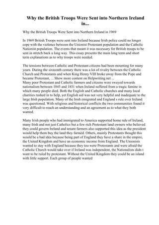 Why the British Troops Were Sent into Northern Ireland
in...
Why the British Troops Were Sent into Northern Ireland in 1969
In 1969 British Troops were sent into Ireland because Irish police could no longer
cope with the violence between the Unionist Protestant population and the Catholic
Nationist population. The events that meant it was necessary for British troops to be
sent in stretch back a long way. This essay presents the main long term and short
term explanations as to why troops were needed.
The tensions between Catholic and Protestant citizens had been mounting for many
years. During the sixteenth century there was a lot of rivalry between the Catholic
Church and Protestants and when King Henry VIII broke away from the Pope and
became Protestant, ... Show more content on Helpwriting.net ...
Many poor Protestant and Catholic farmers and citizens were swayed towards
nationalism between 1845 and 1851 when Ireland suffered from a tragic famine in
which many people died. Both the English and Catholic churches and many local
charities rushed in to help, yet English aid was not very helpful and inadequate to the
large Irish population. Many of the Irish emigrated and England s rule over Ireland
was questioned. With religious and historical conflicts the two communities found it
very difficult to reach an understanding and an agreement as to what they both
wanted.
Many Irish people who had immigrated to America supported home rule of Ireland,
many Irish and not just Catholics but a few rich Protestant land owners who believed
they could govern Ireland and tenant farmers also supported this idea as the president
would help them buy the land they farmed. Others, mainly Protestants thought this
would be a bad idea because being part of England they have a share in the empire,
the United Kingdom and have an economic income from England. The Unionists
wanted to stay with England because they too were Protestants and were afraid the
Catholic Church would take over if Ireland was independent, the Nationalists didn t
want to be ruled by protestant. Without the United Kingdom they could be an island
with little support. Each group of people wanted
 
