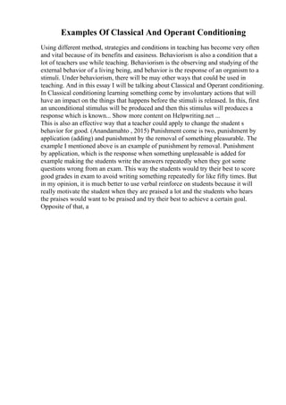 Examples Of Classical And Operant Conditioning
Using different method, strategies and conditions in teaching has become very often
and vital because of its benefits and easiness. Behaviorism is also a condition that a
lot of teachers use while teaching. Behaviorism is the observing and studying of the
external behavior of a living being, and behavior is the response of an organism to a
stimuli. Under behaviorism, there will be may other ways that could be used in
teaching. And in this essay I will be talking about Classical and Operant conditioning.
In Classical conditioning learning something come by involuntary actions that will
have an impact on the things that happens before the stimuli is released. In this, first
an unconditional stimulus will be produced and then this stimulus will produces a
response which is known... Show more content on Helpwriting.net ...
This is also an effective way that a teacher could apply to change the student s
behavior for good. (Anandamahto , 2015) Punishment come is two, punishment by
application (adding) and punishment by the removal of something pleasurable. The
example I mentioned above is an example of punishment by removal. Punishment
by application, which is the response when something unpleasable is added for
example making the students write the answers repeatedly when they got some
questions wrong from an exam. This way the students would try their best to score
good grades in exam to avoid writing something repeatedly for like fifty times. But
in my opinion, it is much better to use verbal reinforce on students because it will
really motivate the student when they are praised a lot and the students who hears
the praises would want to be praised and try their best to achieve a certain goal.
Opposite of that, a
 