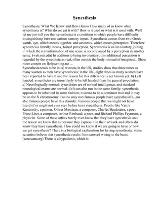 Synesthesia
Synesthesia: What We Know and Don t Know How many of us know what
synesthesia is? What do we eat it with? How is it used or what is it used with. Well
let me just tell you that synesthesia is a condition in which people have difficulty
distinguishing between various sensory inputs. Synesthesia comes from two Greek
words, syn, which means together, and aesthesis, which means perception. Therefore
synesthesia literally means, Joined perception. Synesthesia is an involuntary joining
in which the real information of one sense is accompanied by a perception in another
sense. (web.mit.edu) In addition to being involuntary, this additional perception is
regarded by the synesthete as real, often outside the body, instead of imagined... Show
more content on Helpwriting.net ...
Synesthesia tends to be in: a) women, in the US, studies show that three times as
many women as men have synesthesia; in the UK, eight times as many women have
been reported to have it and the reason for this difference is not known yet. b) Left
handed: synesthetes are more likely to be left handed than the general population.
c) Neurologically normal: synesthetes are of normal intelligence, and standard
neurological exams are normal. d) It can also run in the same family: synesthesia
appears to be inherited in some fashion; it seems to be a dominant trait and it may
be on the X chromosome. But no only non famous people have synesthesiaВ…no
also famous people have this disorder. Famous people that we might not have
heard of or might not ever seen before have synesthesia. People like Vasily
Kandinsky, a painter, Oliver Messiaen, a composer, Charles Baudetaire, a poet,
Franz Liszt, a composer, Arthur Rimbaud, a poet, and Richard Phillips Feynman, a
physicist. Some of these artists barely even know that they have synesthesia and
the reason we know that is because they express it in their artwork and others do
know they have synesthesia. How could we know if we are going to have or how
we got synesthesia? There is a biological explanation for having synesthesia. Some
scientists believe that synesthesia results from crossed wiring in the brain.
(wearcam.org) There is a hypothesis, which is
 
