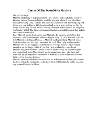Causes Of The Downfall In Macbeth
Macbeth the Pupit
Macbeth headstrong or a spineless man? Three witches told Macbeth he would be
king one day and Banquo s children would be king too. Macbeth gets talked into
killing Duncan by Lady Macbeth. This starts his infatuation with becoming king and
he has everyone in his way killed and goes back to the witches to learn his fate. He
laughs at what they tell him because its very outlandish and because of his arrogance
is ultimately killed. The three witches cause Macbeth s downfall because they had the
most control over his life.
Lady Macbeth has the least control over Macbeth, she has some control but it is
very rare. Lady Macbeth says I laid their daggers ready (Doc C). At which point she
tells Macbeth to kill King Duncan, so Macbeth can become king. Macbeth comes
back some time later and says I have done the deed. Then Lady Macbeth notices
Macbeth still has the daggers, Macbeth says he won t go back so Lady Macbeth
says Give me the daggers. (Doc C). At first Lady Macbeth has control over
Macbeth and gets him to kill Duncan so he can become king, but after killing him
and coming back to her Macbeth still has the daggers and won t take them back
even with her yelling at him. Her control is definitely a factor in Macbeth s actions
but it is not a strong as it seems.
Macbeth has substantially more control over his actions then Lady Macbeth but even
he doesn t have the most control. After the witches tell Macbeth he will be king one
day he says If chance will have
 
