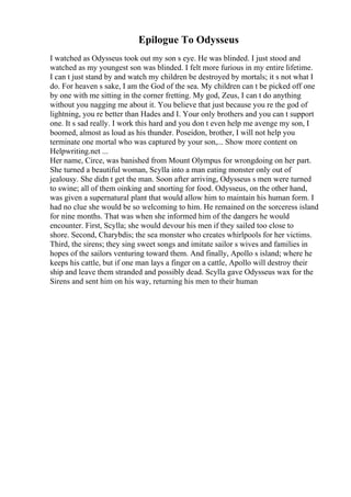 Epilogue To Odysseus
I watched as Odysseus took out my son s eye. He was blinded. I just stood and
watched as my youngest son was blinded. I felt more furious in my entire lifetime.
I can t just stand by and watch my children be destroyed by mortals; it s not what I
do. For heaven s sake, I am the God of the sea. My children can t be picked off one
by one with me sitting in the corner fretting. My god, Zeus, I can t do anything
without you nagging me about it. You believe that just because you re the god of
lightning, you re better than Hades and I. Your only brothers and you can t support
one. It s sad really. I work this hard and you don t even help me avenge my son, I
boomed, almost as loud as his thunder. Poseidon, brother, I will not help you
terminate one mortal who was captured by your son,... Show more content on
Helpwriting.net ...
Her name, Circe, was banished from Mount Olympus for wrongdoing on her part.
She turned a beautiful woman, Scylla into a man eating monster only out of
jealousy. She didn t get the man. Soon after arriving, Odysseus s men were turned
to swine; all of them oinking and snorting for food. Odysseus, on the other hand,
was given a supernatural plant that would allow him to maintain his human form. I
had no clue she would be so welcoming to him. He remained on the sorceress island
for nine months. That was when she informed him of the dangers he would
encounter. First, Scylla; she would devour his men if they sailed too close to
shore. Second, Charybdis; the sea monster who creates whirlpools for her victims.
Third, the sirens; they sing sweet songs and imitate sailor s wives and families in
hopes of the sailors venturing toward them. And finally, Apollo s island; where he
keeps his cattle, but if one man lays a finger on a cattle, Apollo will destroy their
ship and leave them stranded and possibly dead. Scylla gave Odysseus wax for the
Sirens and sent him on his way, returning his men to their human
 