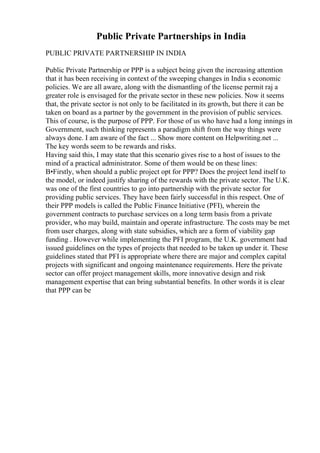 Public Private Partnerships in India
PUBLIC PRIVATE PARTNERSHIP IN INDIA
Public Private Partnership or PPP is a subject being given the increasing attention
that it has been receiving in context of the sweeping changes in India s economic
policies. We are all aware, along with the dismantling of the license permit raj a
greater role is envisaged for the private sector in these new policies. Now it seems
that, the private sector is not only to be facilitated in its growth, but there it can be
taken on board as a partner by the government in the provision of public services.
This of course, is the purpose of PPP. For those of us who have had a long innings in
Government, such thinking represents a paradigm shift from the way things were
always done. I am aware of the fact ... Show more content on Helpwriting.net ...
The key words seem to be rewards and risks.
Having said this, I may state that this scenario gives rise to a host of issues to the
mind of a practical administrator. Some of them would be on these lines:
В•Firstly, when should a public project opt for PPP? Does the project lend itself to
the model, or indeed justify sharing of the rewards with the private sector. The U.K.
was one of the first countries to go into partnership with the private sector for
providing public services. They have been fairly successful in this respect. One of
their PPP models is called the Public Finance Initiative (PFI), wherein the
government contracts to purchase services on a long term basis from a private
provider, who may build, maintain and operate infrastructure. The costs may be met
from user charges, along with state subsidies, which are a form of viability gap
funding . However while implementing the PFI program, the U.K. government had
issued guidelines on the types of projects that needed to be taken up under it. These
guidelines stated that PFI is appropriate where there are major and complex capital
projects with significant and ongoing maintenance requirements. Here the private
sector can offer project management skills, more innovative design and risk
management expertise that can bring substantial benefits. In other words it is clear
that PPP can be
 