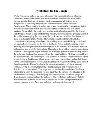 Symbolism In The Jungle
While The Jungle had a wide range of imagery throughout the book, of putrid
slums and the rancid factories, pictures would have benefited the book and its
purpose greatly. Lacking pictures as guides, readers are left to their own
imagination as they conjure up visions of the conditions of the atrocious
Packingtown. Many readers, whether past or current, do not have experience in this
industry and therefore do not truly understand the conditions and toils of the
workers. Pictures help the reader see, as close to first hand as possible, the horrors
and struggles of day to day life for many packers, and would evoke greater passion in
the public, encouraging the purpose of the book. Another addition that should be
made is a character chart. While... Show more content on Helpwriting.net ...
Located at the beginning of the book, the wedding scene was skillfully crafted and
set an excellent precedent for the rest of the book. Just as in the beginning of the
wedding, the immigrant family was overjoyed at the prospect of coming to America
and creating a new life for themselves. Throughout the wedding, unknown guests and
even well known guests began to abuse the privileges granted at the wedding, such as
the unlimited food and free alcohol. Once they have had their fill, they exit and leave
the horrendous bill with the couple. This symbolism connects to the corruption of the
people living in Packington. Many workers take any chance they can lay their hands
on the climb the ladder of success, ignoring the path of destruction they leave behind.
Another praise for Upton Sinclair is the intricate description of characters and
settings. Living the slums, the family s boardinghouse, and eventual house, is
described in extreme detail. This helps support the horrible conditions Sinclair is
attempting to show his audience. He also describes the various jobs of Jurgis with
an abundance of imagery. This imagery shocks readers and brands an image of
disgustingness in the minds of the audience. The symbolism and imagery help to
prove Sinclair s purpose, which was to expose the evils of corruption that were
running rampant across American industries and promote the cure of
 