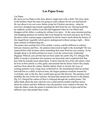 Las Papas Essay
Las Papas
By ilyssa ye Las Papas is the story about a single man with a child. The story starts
in the kitchen where the man was going to cook a dinner for his son and himself.
He was about to try out a new Italian recipe for Chicken cacciatore , when he
received a disapproving remark regarding the dish from his son. Having heard this
he suddenly recalls similar event that had happened when he was fifteen and
disapproved his father s cooking by calling it too spicy . At the same moment peeling
and chopping potatoes he realizes that even though he was born and grew up in Peru,
the place where a potato papas originated, he doesn t know much about the history of
this magnificent vegetable which grows underground without seeing a light ... Show
more content on Helpwriting.net ...
The potato also reminds him of his mother s stories, and the different in cultures
between America and Peru. Are potatoes harvested at night in the moonlight? He was
surprised how little he knew about something that came from his own country. As he
thought about it, he believed harvest wasn t even the correct term. Gathering?
Digging? What do you call this harvest from under the earth? (Pg 313, Ortega) The
father is trying to remember how potatoes are harvested, and it surprised him that
how little he actually knew about them. It shows that the lost of his old culture when
he lives in Peru and he is a bite guilty and astonish that he doesn t know this simply
and base facts about his culture. Boiled, baked, fried, or stewed: the ways of
cooking potatoes were a long story in themselves. He remembered what his mother
had told him as a child: at harvest time, the largest potatoes would be roasted for
everybody, and, in the fire, they would open up just like flowers. The potatoes were
probably the one of the lost varieties, the kind that turned into flowers in the flames.
(Pg 313, Ortega)The culture of Peru is reflected through the symbol potato. The
father think about the time when he was a child and his mother told him stories
about his culture and how different ways the potatoes were cooked in the past. So
when the father cooks the potato it reminds him of the culture of peru and all the
different ways that people there cooks
 