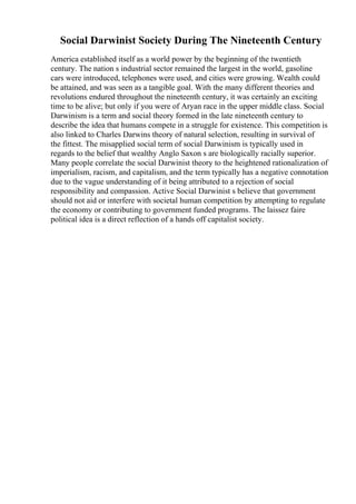 Social Darwinist Society During The Nineteenth Century
America established itself as a world power by the beginning of the twentieth
century. The nation s industrial sector remained the largest in the world, gasoline
cars were introduced, telephones were used, and cities were growing. Wealth could
be attained, and was seen as a tangible goal. With the many different theories and
revolutions endured throughout the nineteenth century, it was certainly an exciting
time to be alive; but only if you were of Aryan race in the upper middle class. Social
Darwinism is a term and social theory formed in the late nineteenth century to
describe the idea that humans compete in a struggle for existence. This competition is
also linked to Charles Darwins theory of natural selection, resulting in survival of
the fittest. The misapplied social term of social Darwinism is typically used in
regards to the belief that wealthy Anglo Saxon s are biologically racially superior.
Many people correlate the social Darwinist theory to the heightened rationalization of
imperialism, racism, and capitalism, and the term typically has a negative connotation
due to the vague understanding of it being attributed to a rejection of social
responsibility and compassion. Active Social Darwinist s believe that government
should not aid or interfere with societal human competition by attempting to regulate
the economy or contributing to government funded programs. The laissez faire
political idea is a direct reflection of a hands off capitalist society.
 